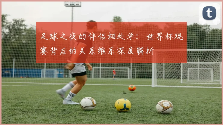 足球之夜的伴侣相处学：世界杯观赛背后的关系维系深度解析