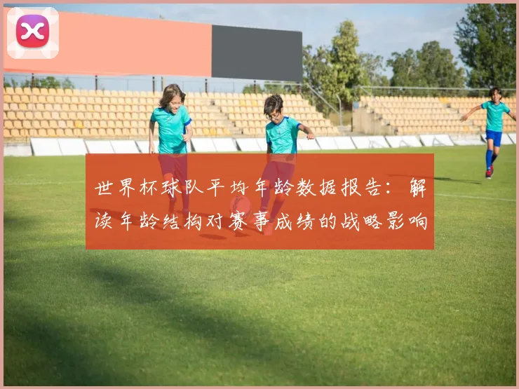 世界杯球队平均年龄数据报告:解读年龄结构对赛事成绩的战略影响