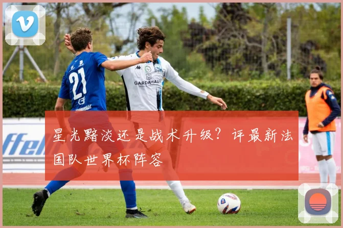 星光黯淡还是战术升级？评最新法国队世界杯阵容