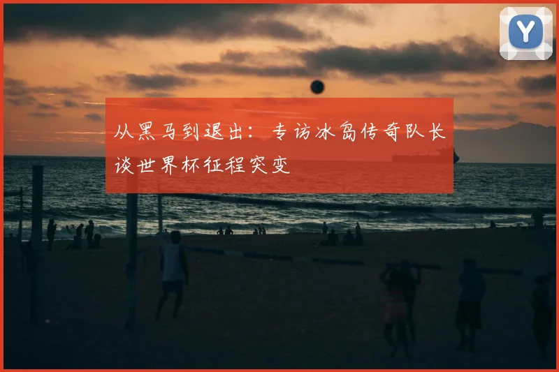 从黑马到退出:专访冰岛传奇队长谈世界杯征程突变