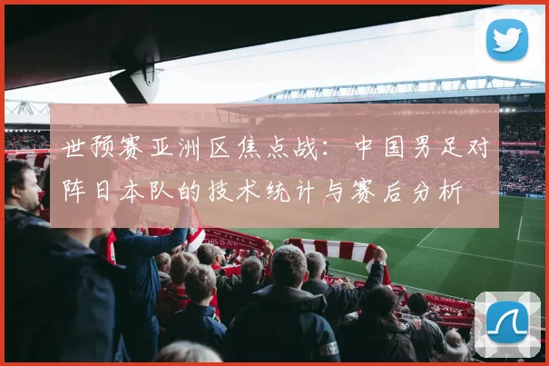 世预赛亚洲区焦点战：中国男足对阵日本队的技术统计与赛后分析
