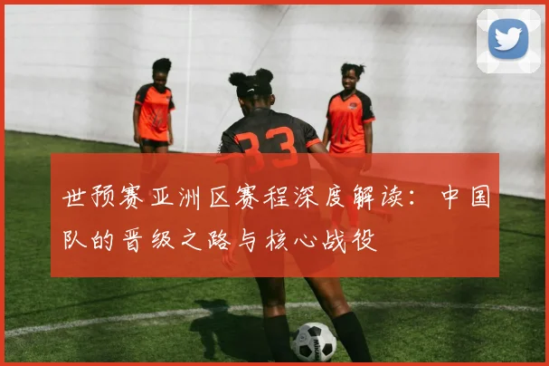 世预赛亚洲区赛程深度解读：中国队的晋级之路与核心战役