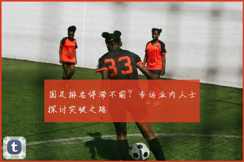 国足排名停滞不前？专访业内人士探讨突破之路