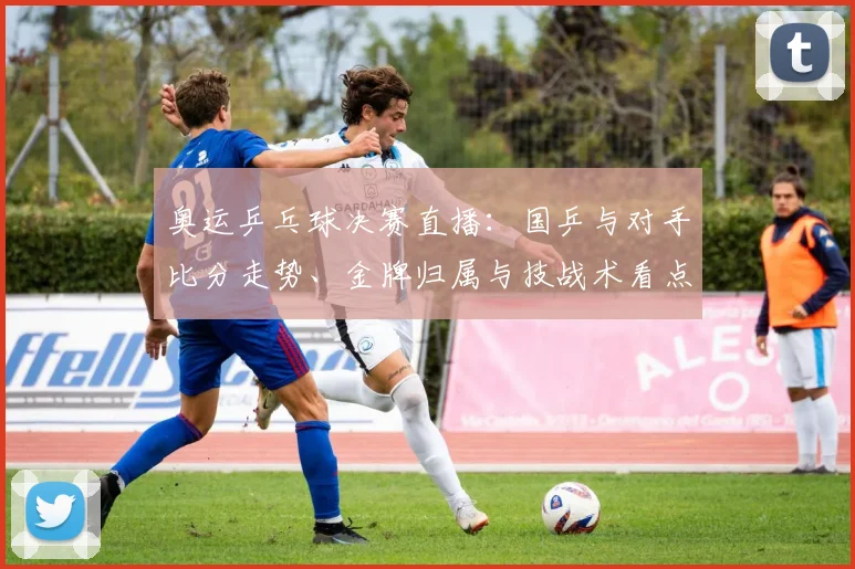 奥运乒乓球决赛直播：国乒与对手比分走势、金牌归属与技战术看点
