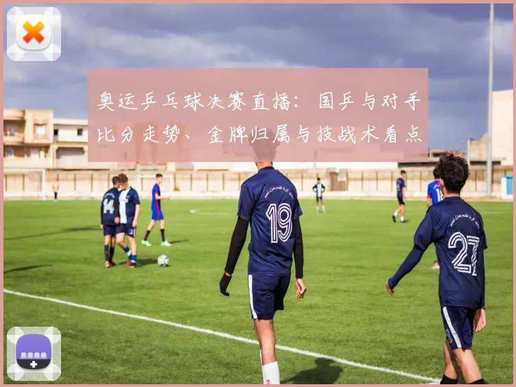 奥运乒乓球决赛直播：国乒与对手比分走势、金牌归属与技战术看点
