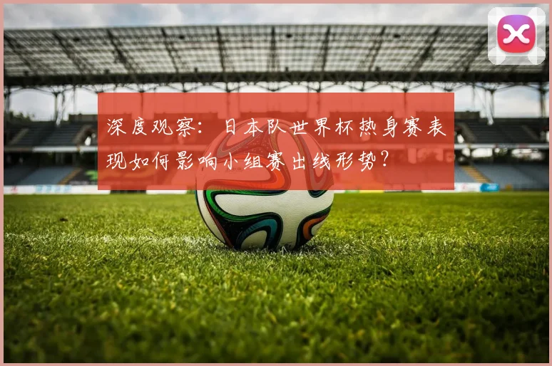 深度观察：日本队世界杯热身赛表现如何影响小组赛出线形势？