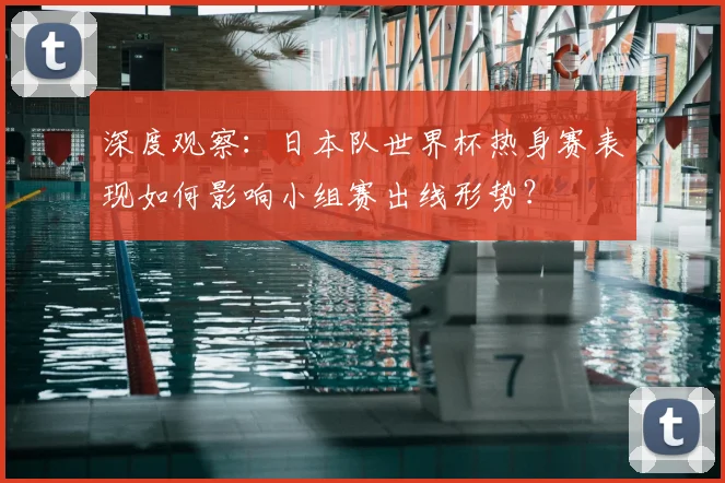 深度观察：日本队世界杯热身赛表现如何影响小组赛出线形势？